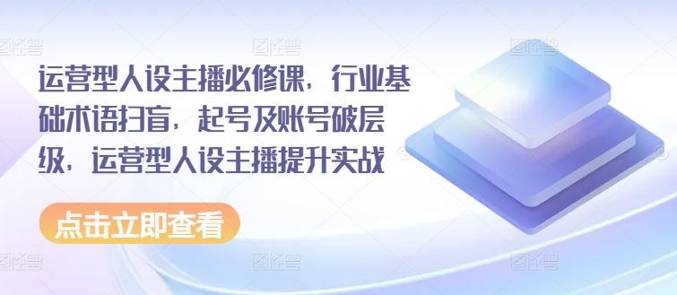 运营型人设主播必修课，行业基础术语扫盲，起号及账号破层级，运营型人设主播提升实战-云创堂