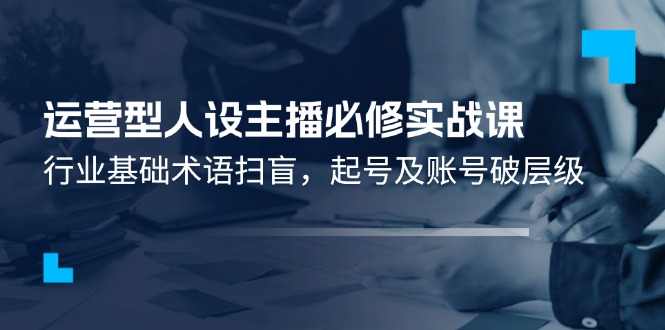 运营型人设主播必修实战课：行业基础术语扫盲，起号及账号破层级-云创堂