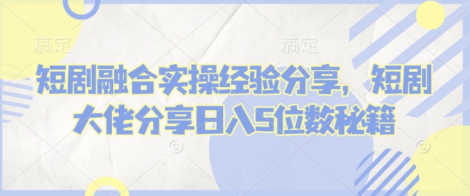 短剧融合实操经验分享，短剧大佬分享日入5位数秘籍-云创堂