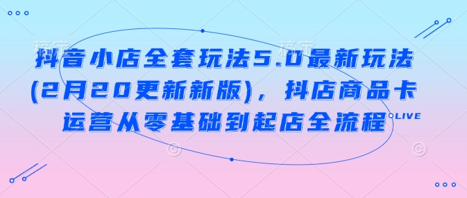 抖音小店全套玩法5.0最新玩法(2月20更新新版)，抖店商品卡运营从零基础到起店全流程-云创堂