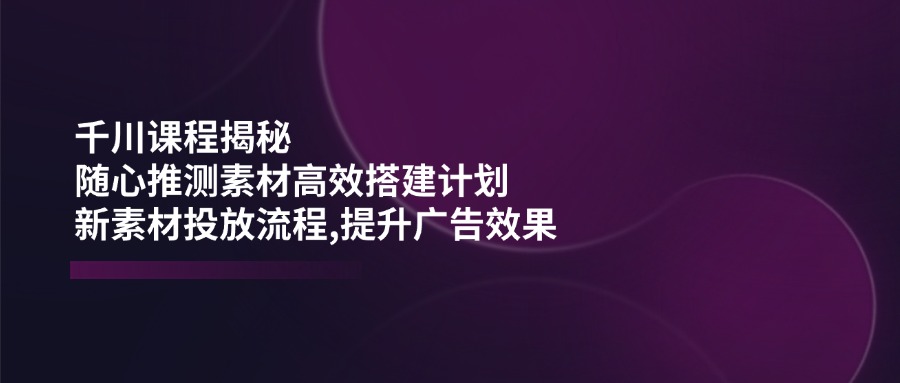 千川课程揭秘：随心推测素材高效搭建计划,新素材投放流程,提升广告效果-云创堂