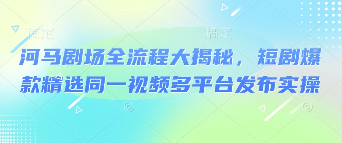 河马剧场全流程大揭秘，短剧爆款精选同一视频多平台发布实操-云创堂